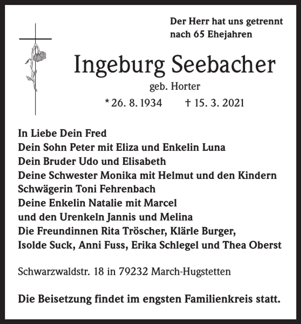 <p>Der Herr hat uns getrennt<br />nach 65 Ehejahren</p><p>Ingeburg Seebacher<br />geb. Horter<br />* 26. 8. 1934 † 15. 3. 2021<br />In Liebe Dein Fred<br />Dein Sohn Peter mit Eliza und Enkelin Luna<br />Dein Bruder Udo und Elisabeth<br />Deine Schwester Monika mit Helmut und den Kindern<br />Schwägerin Toni Fehrenbach<br />Deine Enkelin Natalie mit Marcel<br />und den Urenkeln Jannis und Melina<br />Die Freundinnen Rita Tröscher, Klärle Burger,<br />Isolde Suck, Anni Fuss, Erika Schlegel und Thea Oberst<br />Schwarzwaldstr. 18 in 79232 March-Hugstetten</p><p>Die Beisetzung findet im engsten Familienkreis statt.</p>