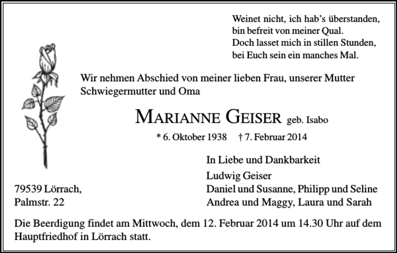 <p>Weinet nicht, ich hab’s überstanden,<br />bin befreit von meiner Qual.<br />Doch lasset mich in stillen Stunden,<br />bei Euch sein ein manches Mal.</p><p>Wir nehmen Abschied von meiner lieben Frau, unserer Mutter<br />Schwiegermutter und Oma</p><p>MARIANNE GEISER geb. Isabo<br />* 6. Oktober 1938</p><p>79539 Lörrach,<br />Palmstr. 22</p><p>† 7. Februar 2014</p><p>In Liebe und Dankbarkeit<br />Ludwig Geiser<br />Daniel und Susanne, Philipp und Seline<br />Andrea und Maggy, Laura und Sarah</p><p>Die Beerdigung findet am Mittwoch, dem 12. Februar 2014 um 14.30 Uhr auf dem<br />Hauptfriedhof in Lörrach statt.</p>