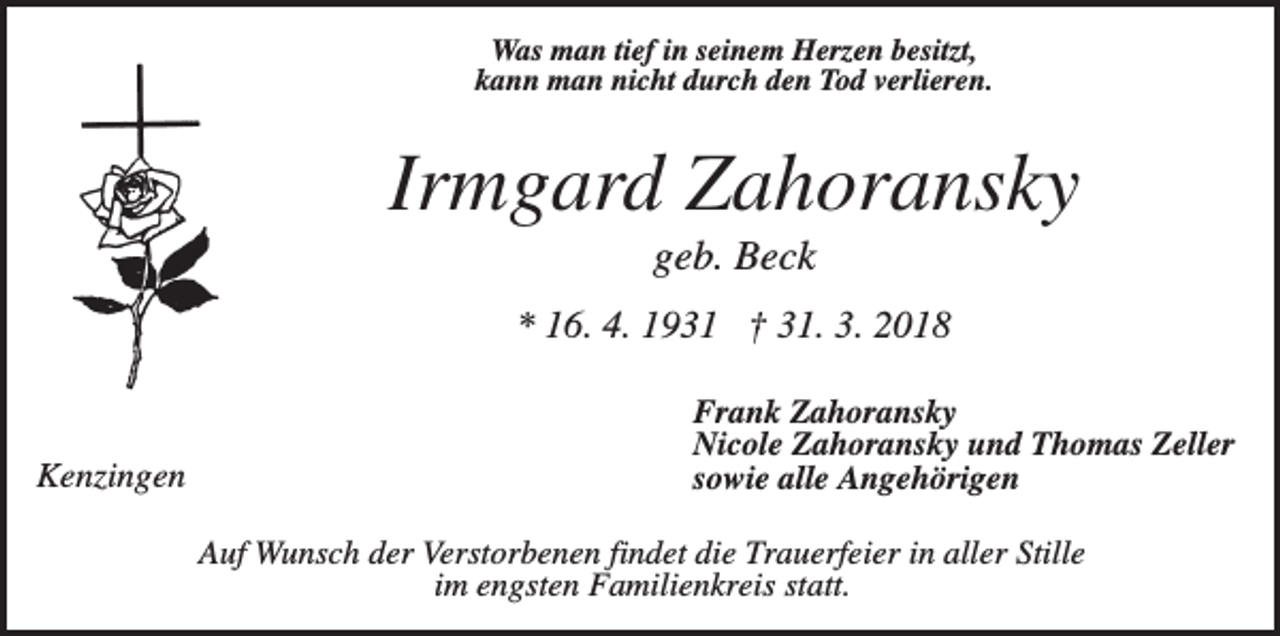 <p>Was man tief in seinem Herzen besitzt,<br />kann man nicht durch den Tod verlieren.</p><p>Irmgard Zahoransky<br />geb. Beck<br />* 16. 4. 1931 † 31. 3. 2018</p><p>Kenzingen</p><p>Frank Zahoransky<br />Nicole Zahoransky und Thomas Zeller<br />sowie alle Angehörigen<br />Auf Wunsch der Verstorbenen findet die Trauerfeier in aller Stille<br />im engsten Familienkreis statt.</p>