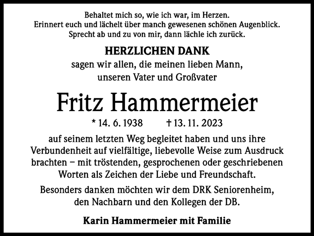 <p>Behaltet mich so, wie ich war, im Herzen.<br />Erinnert euch und lächelt über manch gewesenen schönen Augenblick.<br />Sprecht ab und zu von mir, dann lächle ich zurück.</p><p>HERZLICHEN DANK<br />sagen wir allen, die meinen lieben Mann,<br />unseren Vater und Großvater</p><p>Fritz Hammermeier</p><p>* 14. 6. 1938<br />† 13. 11. 2023<br />auf seinem letzten Weg begleitet haben und uns ihre<br />Verbundenheit auf vielfältige, liebevolle Weise zum Ausdruck<br />brachten – mit tröstenden, gesprochenen oder geschriebenen<br />Worten als Zeichen der Liebe und Freundschaft.<br />Besonders danken möchten wir dem DRK Seniorenheim,<br />den Nachbarn und den Kollegen der DB.<br />Karin Hammermeier mit Familie</p>