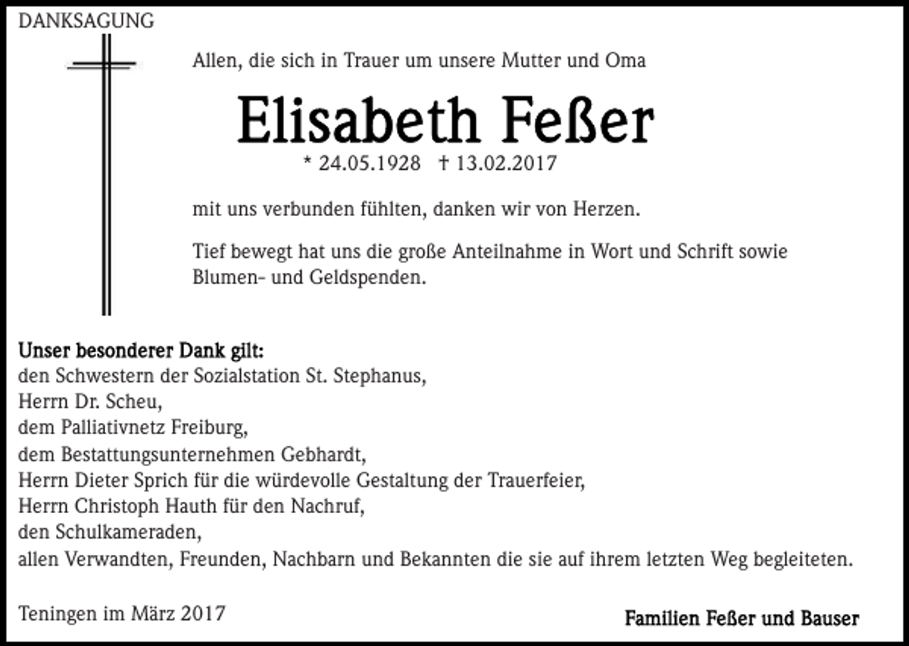 <p>DANKSAGUNG<br />Allen, die sich in Trauer um unsere Mutter und Oma</p><p>* 24.05.1928 † 13.02.2017<br />mit uns verbunden fühlten, danken wir von Herzen.<br />Tief bewegt hat uns die große Anteilnahme in Wort und Schrift sowie<br />Blumen- und Geldspenden.</p><p>den Schwestern der Sozialstation St. Stephanus,<br />Herrn Dr. Scheu,<br />dem Palliativnetz Freiburg,<br />dem Bestattungsunternehmen Gebhardt,<br />Herrn Dieter Sprich für die würdevolle Gestaltung der Trauerfeier,<br />Herrn Christoph Hauth für den Nachruf,<br />den Schulkameraden,<br />allen Verwandten, Freunden, Nachbarn und Bekannten die sie auf ihrem letzten Weg begleiteten.<br />Teningen im März 2017</p>