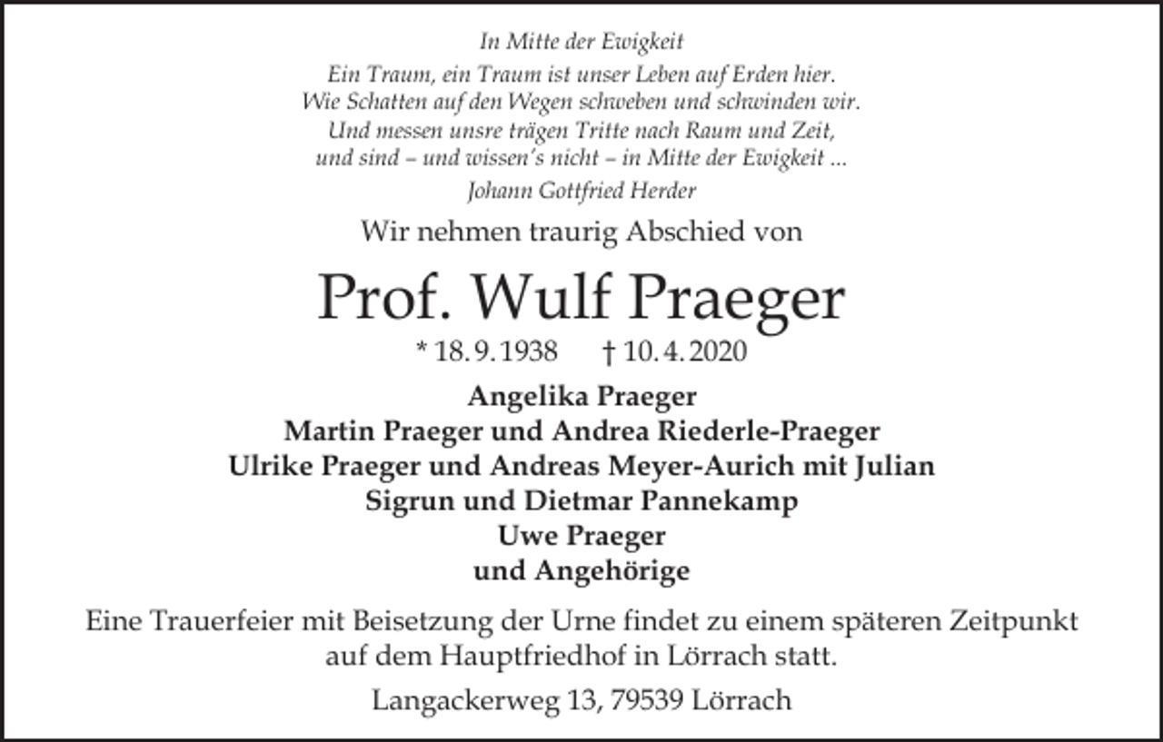 <p>In Mitte der Ewigkeit<br />Ein Traum, ein Traum ist unser Leben auf Erden hier.<br />Wie Schatten auf den Wegen schweben und schwinden wir.<br />Und messen unsre trägen Tritte nach Raum und Zeit,<br />und sind – und wissen’s nicht – in Mitte der Ewigkeit ...<br />Johann Gottfried Herder</p><p>Wir nehmen traurig Abschied von</p><p>Prof. Wulf Praeger</p><p>* 18. 9. 1938 † 10. 4. 2020<br />Angelika Praeger<br />Martin Praeger und Andrea Riederle-Praeger<br />Ulrike Praeger und Andreas Meyer-Aurich mit Julian<br />Sigrun und Dietmar Pannekamp<br />Uwe Praeger<br />und Angehörige<br />Eine Trauerfeier mit Beisetzung der Urne findet zu einem späteren Zeitpunkt<br />auf dem Hauptfriedhof in Lörrach statt.<br />Langackerweg 13, 79539 Lörrach</p>