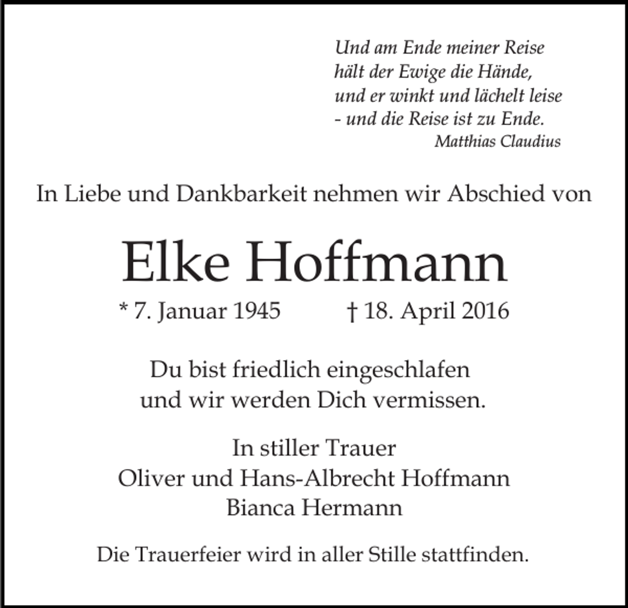 <p>Und am Ende meiner Reise<br />hält der Ewige die Hände,<br />und er winkt und lächelt leise<br />- und die Reise ist zu Ende.<br />Matthias Claudius</p><p>In Liebe und Dankbarkeit nehmen wir Abschied von</p><p>Elke Hoffmann</p><p>* 7. Januar 1945</p><p>† 18. April 2016</p><p>Du bist friedlich eingeschlafen<br />und wir werden Dich vermissen.<br />In stiller Trauer<br />Oliver und Hans-Albrecht Hoffmann<br />Bianca Hermann<br />Die Trauerfeier wird in aller Stille stattfinden.</p>