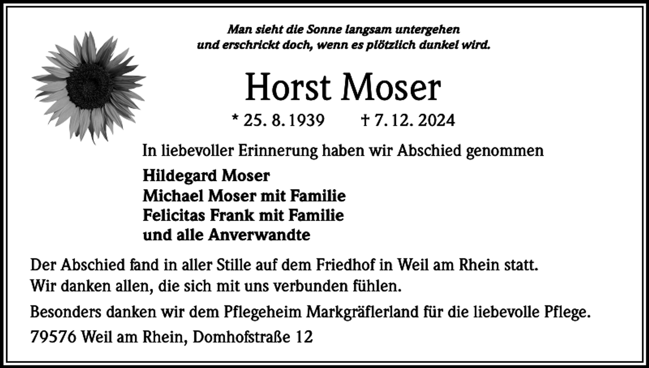<p>Man sieht die Sonne langsam untergehen<br />und erschrickt doch, wenn es plötzlich dunkel wird.</p><p>Horst Moser</p><p>* 25. 8. 1939 † 7. 12. 2024<br />In liebevoller Erinnerung haben wir Abschied genommen<br />Hildegard Moser<br />Michael Moser mit Familie<br />Felicitas Frank mit Familie<br />und alle Anverwandte<br />Der Abschied fand in aller Stille auf dem Friedhof in Weil am Rhein statt.<br />Wir danken allen, die sich mit uns verbunden fühlen.<br />Besonders danken wir dem Pflegeheim Markgräflerland für die liebevolle Pflege.<br />79576 Weil am Rhein, Domhofstraße 12</p>