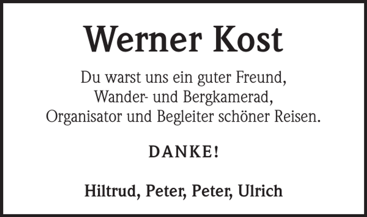 <p>Werner Kost<br />Du warst uns ein guter Freund,<br />Wander- und Bergkamerad,<br />Organisator und Begleiter schöner Reisen.<br />DANKE!<br />Hiltrud, Peter, Peter, Ulrich</p>
