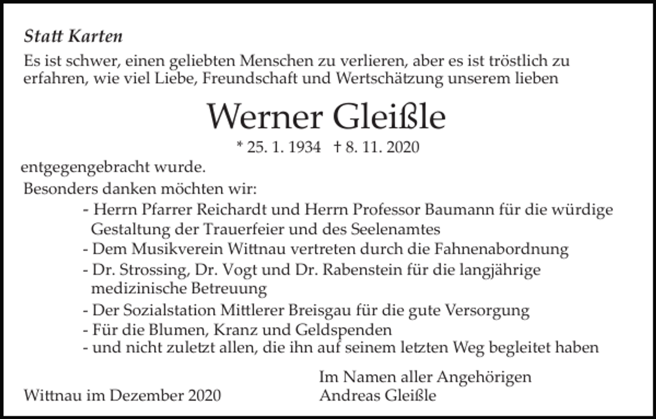 <p>Sta� Karten<br />Es ist schwer, einen geliebten Menschen zu verlieren, aber es ist tröstlich zu<br />erfahren, wie viel Liebe, Freundschaft und Wertschä�ung unserem lieben</p><p>Werner Gleißle<br />* 25. 1. 1934 † 8. 11. 2020</p><p>Bild einfügen</p><p>entgegengebracht wurde.<br />Besonders danken möchten wir:<br />­ Herrn Pfarrer Reichardt und Herrn Professor Baumann für die würdige<br />Gestaltung der Trauerfeier und des Seelenamtes<br />­ Dem Musikverein Wi�nau vertreten durch die Fahnenabordnung<br />­ Dr. Strossing, Dr. Vogt und Dr. Rabenstein für die langjährige<br />medizinische Betreuung<br />­ Der Sozialstation Mi�lerer Breisgau für die gute Versorgung<br />­ Für die Blumen, Kranz und Geldspenden<br />­ und nicht zule�t allen, die ihn auf seinem le�ten Weg begleitet haben<br />† 8. 11. 2020<br />Im Namen aller Angehörigen<br />Wi�nau im Dezember 2020<br />Andreas Gleißle</p>