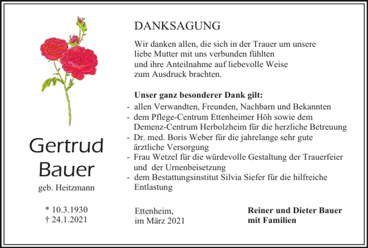 <p>DANKSAGUNG<br />Wir danken allen, die sich in der Trauer um unsere<br />liebe Mutter mit uns verbunden fühlten<br />und ihre Anteilnahme auf liebevolle Weise<br />zum Ausdruck brachten.</p><p>Gertrud<br />Bauer<br />geb. Heitzmann<br />* 10.3.1930<br />† 24.1.2021</p><p>Unser ganz besonderer Dank gilt:<br />- allen Verwandten, Freunden, Nachbarn und Bekannten<br />- dem Pflege-Centrum Ettenheimer Höh sowie dem<br />Demenz-Centrum Herbolzheim für die herzliche Betreuung<br />- Dr. med. Boris Weber für die jahrelange sehr gute<br />ärztliche Versorgung<br />- Frau Wetzel für die würdevolle Gestaltung der Trauerfeier<br />und der Urnenbeisetzung<br />- dem Bestattungsinstitut Silvia Siefer für die hilfreiche<br />Entlastung<br />Ettenheim,<br />im März 2021</p><p>Reiner und Dieter Bauer<br />mit Familien</p>