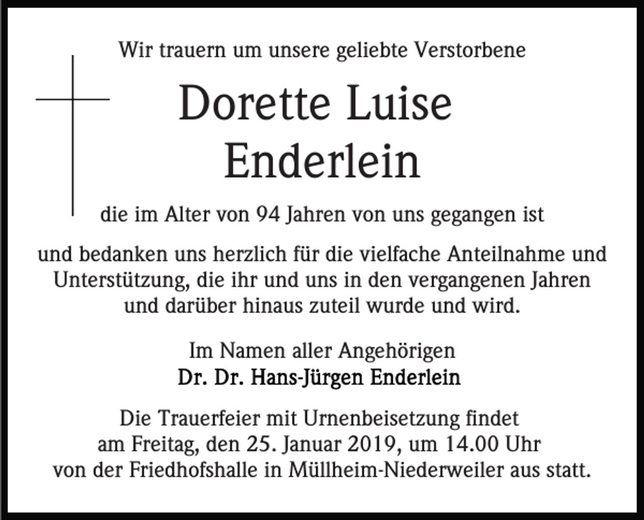 <p>Wir trauern um unsere geliebte Verstorbene</p><p>Dorette Luise<br />Enderlein<br />die im Alter von 94 Jahren von uns gegangen ist<br />und bedanken uns herzlich für die vielfache Anteilnahme und<br />Unterstützung, die ihr und uns in den vergangenen Jahren<br />und darüber hinaus zuteil wurde und wird.<br />Im Namen aller Angehörigen<br />Die Trauerfeier mit Urnenbeisetzung findet<br />am Freitag, den 25. Januar 2019, um 14.00 Uhr<br />von der Friedhofshalle in Müllheim-Niederweiler aus statt.</p>
