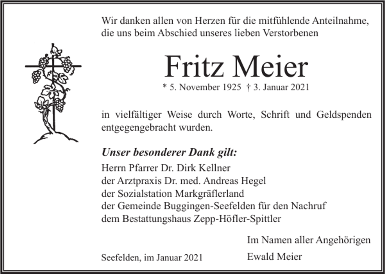 <p>Wir danken allen von Herzen für die mitfühlende Anteilnahme,<br />die uns beim Abschied unseres lieben Verstorbenen</p><p>Fritz Meier</p><p>* 5. November 1925 † 3. Januar 2021</p><p>in vielfältiger Weise durch Worte, Schrift und Geldspenden<br />entgegengebracht wurden.</p><p>Unser besonderer Dank gilt:<br />Herrn Pfarrer Dr. Dirk Kellner<br />der Arztpraxis Dr. med. Andreas Hegel<br />der Sozialstation Markgräflerland<br />der Gemeinde Buggingen-Seefelden für den Nachruf<br />dem Bestattungshaus Zepp-Höfler-Spittler<br />Im Namen aller Angehörigen<br />Seefelden, im Januar 2021</p><p>Ewald Meier</p>