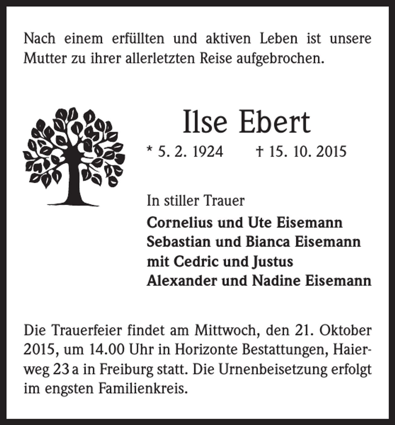 <p>Nach einem erfüllten und aktiven Leben ist unsere<br />­Mutter zu ihrer allerletzten Reise aufgebrochen.</p><p>Ilse Ebert<br />* 5. 2. 1924 † 15. 10. 2015<br />In stiller Trauer<br />Cornelius und Ute Eisemann<br />Sebastian und Bianca Eisemann<br />mit Cedric und Justus<br />Alexander und Nadine Eisemann<br />Die Trauerfeier findet am Mittwoch, den 21. Oktober<br />2015, um 14.00 Uhr in Horizonte Bestattungen, Haierweg 23 a in Freiburg statt. Die Urnenbeisetzung erfolgt<br />im engsten Familienkreis.</p>