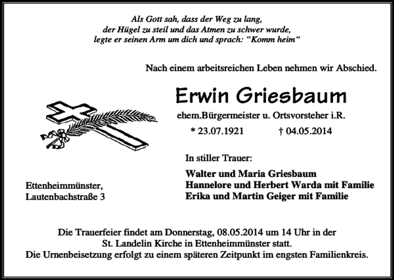 <p>Als Gott sah, dass der Weg zu lang,<br />der Hügel zu steil und das Atmen zu schwer wurde,<br />legte er seinen Arm um dich und sprach: “Komm heim“</p><p>Nach einem arbeitsreichen Leben nehmen wir Abschied.</p><p>Erwin Griesbaum<br />ehem.Bürgermeister u. Ortsvorsteher i.R.<br />* 23.07.1921</p><p>† 04.05.2014</p><p>In stiller Trauer:<br />Ettenheimmünster,<br />Lautenbachstraße 3</p><p>Walter und Maria Griesbaum<br />Hannelore und Herbert Warda mit Familie<br />Erika und Martin Geiger mit Familie</p><p>Die Trauerfeier findet am Donnerstag, 08.05.2014 um 14 Uhr in der<br />St. Landelin Kirche in Ettenheimmünster statt.<br />Die Urnenbeisetzung erfolgt zu einem späteren Zeitpunkt im engsten Familienkreis.</p>