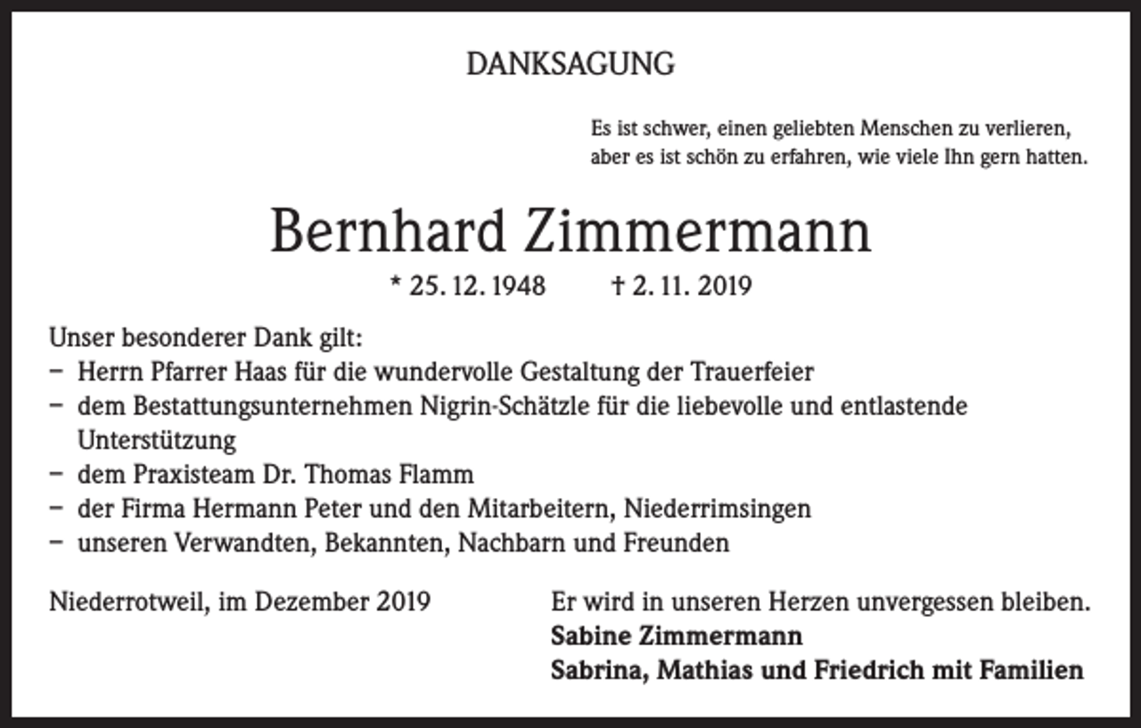 <p>DANKSAGUNG<br />Es ist schwer, einen geliebten Menschen zu verlieren,<br />aber es ist schön zu erfahren, wie viele Ihn gern hatten.</p><p>Bernhard Zimmermann<br />* 25. 12. 1948</p><p>† 2. 11. 2019</p><p>Unser besonderer Dank gilt:<br />– Herrn Pfarrer Haas für die wundervolle Gestaltung der Trauerfeier<br />– dem Bestattungsunternehmen Nigrin-Schätzle für die liebevolle und entlastende<br />Unterstützung<br />– dem Praxisteam Dr. Thomas Flamm<br />– der Firma Hermann Peter und den Mitarbeitern, Niederrimsingen<br />– unseren Verwandten, Bekannten, Nachbarn und Freunden<br />Niederrotweil, im Dezember 2019 Er wird in unseren Herzen unvergessen bleiben.<br />Sabine Zimmermann<br />Sabrina, Mathias und Friedrich mit Familien</p>