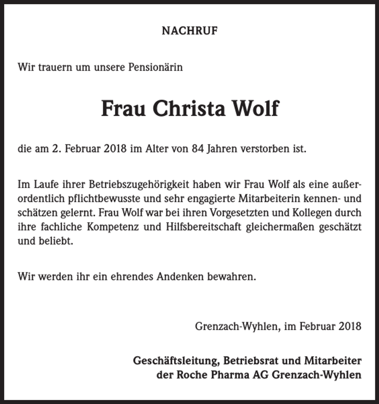 <p>NACHRUF<br />Wir trauern um unsere Pensionärin</p><p>Frau Christa Wolf<br />die am 2. Februar 2018 im Alter von 84 Jahren verstorben ist.<br />Im Laufe ihrer Betriebszugehörigkeit haben wir Frau Wolf als eine außerordentlich pflichtbewusste und sehr engagierte Mitarbeiterin kennen- und<br />schätzen gelernt. Frau Wolf war bei ihren Vorgesetzten und Kollegen durch<br />ihre fachliche Kompetenz und Hilfsbereitschaft gleichermaßen geschätzt<br />und beliebt.<br />Wir werden ihr ein ehrendes Andenken bewahren.</p><p>Grenzach-Wyhlen, im Februar 2018<br />Geschäftsleitung, Betriebsrat und Mitarbeiter<br />der Roche Pharma AG Grenzach-Wyhlen</p>