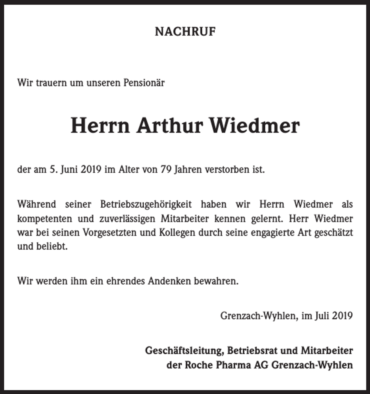 <p>NACHRUF</p><p>Wir trauern um unseren Pensionär</p><p>Herrn Arthur Wiedmer<br />der am 5. Juni 2019 im Alter von 79 Jahren verstorben ist.<br />Während seiner Betriebszugehörigkeit haben wir Herrn Wiedmer als<br />­kompetenten und zuverlässigen Mitarbeiter kennen gelernt. Herr Wiedmer<br />war bei seinen Vorgesetzten und Kollegen durch seine engagierte Art geschätzt<br />und beliebt.<br />Wir werden ihm ein ehrendes Andenken bewahren.<br />Grenzach-Wyhlen, im Juli 2019<br />Geschäftsleitung, Betriebsrat und Mitarbeiter<br />der Roche Pharma AG Grenzach-Wyhlen</p>