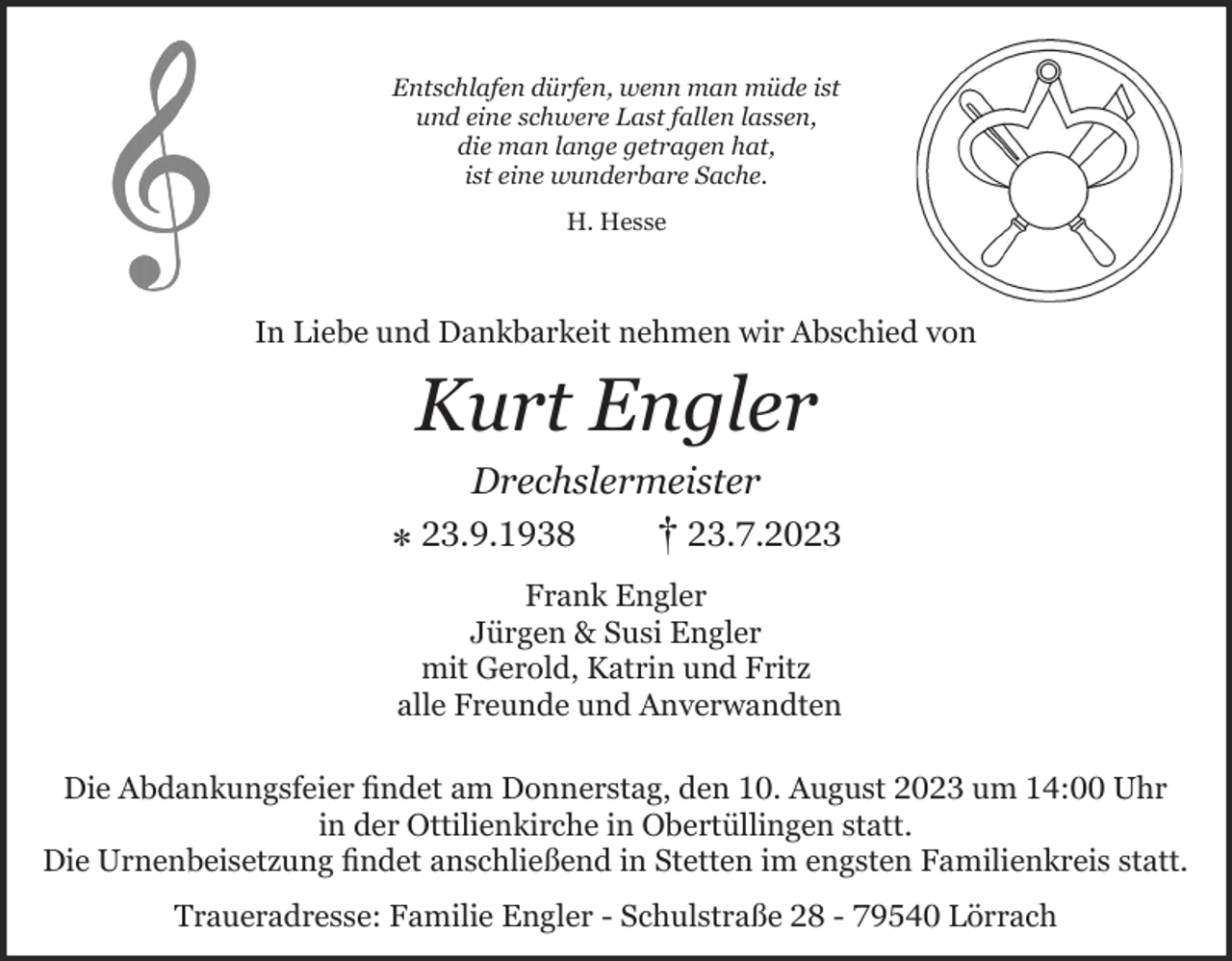 <p>Entschlafen dürfen, wenn man müde ist<br />und eine schwere Last fallen lassen,<br />die man lange getragen hat,<br />ist eine wunderbare Sache.<br />H. Hesse</p><p>In Liebe und Dankbarkeit nehmen wir Abschied von</p><p>Kurt Engler<br />Drechslermeister</p><p>⁎ 23.9.1938</p><p>† 23.7.2023</p><p>Frank Engler<br />Jürgen &amp; Susi Engler<br />mit Gerold, Katrin und Fritz<br />alle Freunde und Anverwandten<br />Die Abdankungsfeier findet am Donnerstag, den 10. August 2023 um 14:00 Uhr<br />in der Ottilienkirche in Obertüllingen statt.<br />Die Urnenbeisetzung findet anschließend in Stetten im engsten Familienkreis statt.<br />Traueradresse: Familie Engler - Schulstraße 28 - 79540 Lörrach</p>