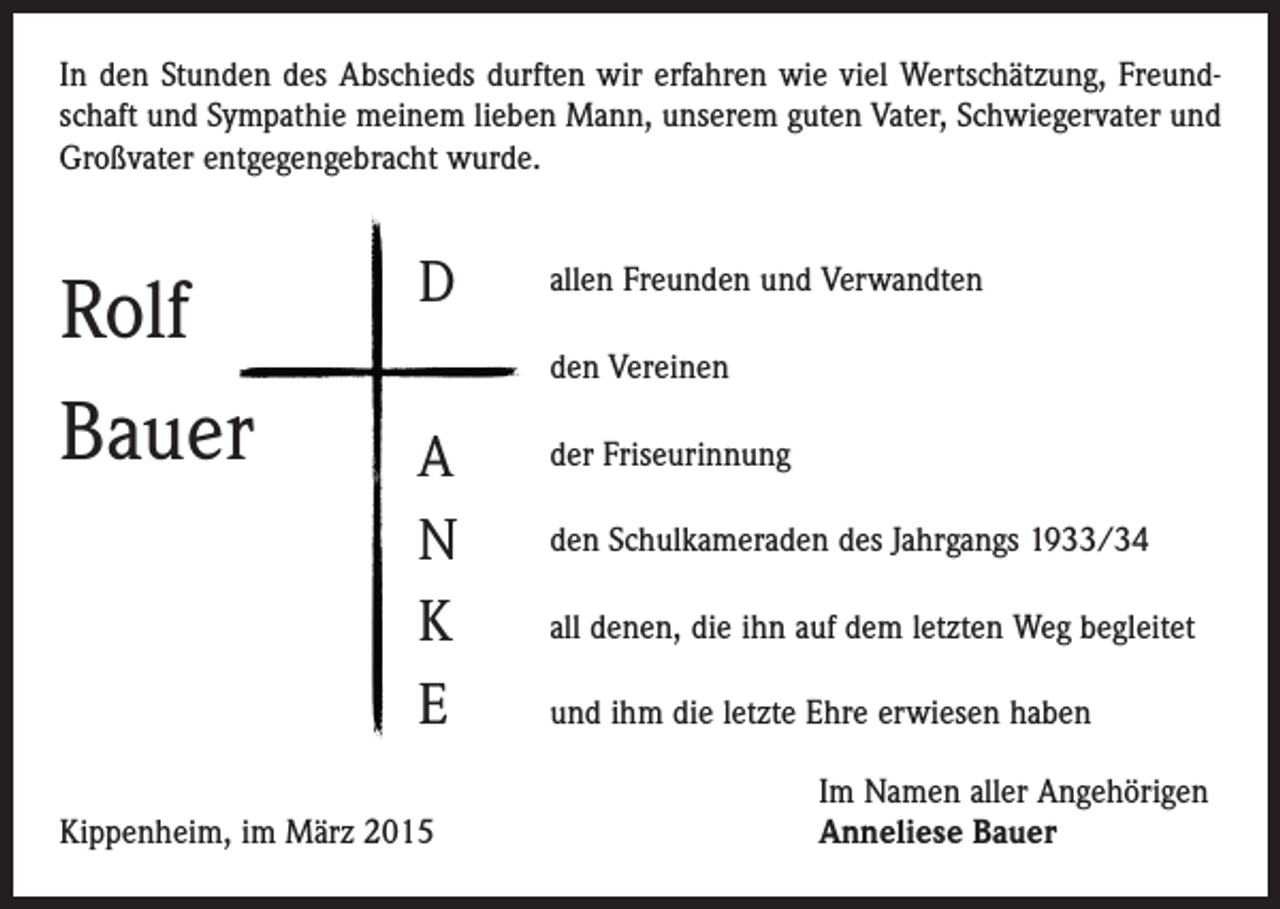 <p>In den Stunden des Abschieds durften wir erfahren wie viel Wertschätzung, Freundschaft und Sympathie meinem lieben Mann, unserem guten Vater, Schwiegervater und<br />Großvater entgegengebracht wurde.</p><p>Rolf<br />Bauer</p><p>D</p><p>allen Freunden und Verwandten<br />den Vereinen</p><p>A<br />N<br />K<br />E</p><p>Kippenheim, im März 2015</p><p>der Friseurinnung<br />den Schulkameraden des Jahrgangs 1933/34<br />all denen, die ihn auf dem letzten Weg begleitet<br />und ihm die letzte Ehre erwiesen haben<br />Im Namen aller Angehörigen<br />Anneliese Bauer</p>