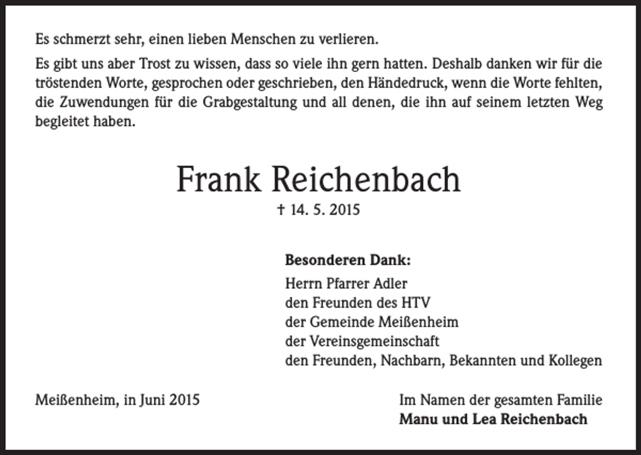 <p>Es schmerzt sehr, einen lieben Menschen zu verlieren.<br />Es gibt uns aber Trost zu wissen, dass so viele ihn gern hatten. Deshalb danken wir für die<br />tröstenden Worte, gesprochen oder geschrieben, den Händedruck, wenn die Worte fehlten,<br />die Zuwendungen für die Grabgestaltung und all denen, die ihn auf seinem letzten Weg<br />begleitet haben.</p><p>Frank Reichenbach<br />† 14. 5. 2015</p><p>Besonderen Dank:<br />Herrn Pfarrer Adler<br />den Freunden des HTV<br />der Gemeinde Meißenheim<br />der Vereinsgemeinschaft<br />den Freunden, Nachbarn, Bekannten und Kollegen<br />Meißenheim, in Juni 2015</p><p>Im Namen der gesamten Familie<br />Manu und Lea Reichenbach</p>
