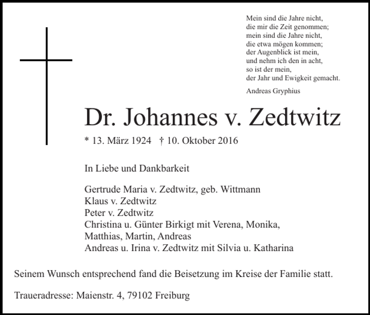 <p>Mein sind die Jahre nicht,<br />die mir die Zeit genommen;<br />mein sind die Jahre nicht,<br />die etwa mögen kommen;<br />der Augenblick ist mein,<br />und nehm ich den in acht,<br />so ist der mein,<br />der Jahr und Ewigkeit gemacht.<br />Andreas Gryphius</p><p>Dr. Johannes v. Zedtwitz<br />* 13. März 1924 † 10. Oktober 2016<br />In Liebe und Dankbarkeit<br />Gertrude Maria v. Zedtwitz, geb. Wittmann<br />Klaus v. Zedtwitz<br />Peter v. Zedtwitz<br />Christina u. Günter Birkigt mit Verena, Monika,<br />Matthias, Martin, Andreas<br />Andreas u. Irina v. Zedtwitz mit Silvia u. Katharina<br />Seinem Wunsch entsprechend fand die Beisetzung im Kreise der Familie statt.<br />Traueradresse: Maienstr. 4, 79102 Freiburg</p>