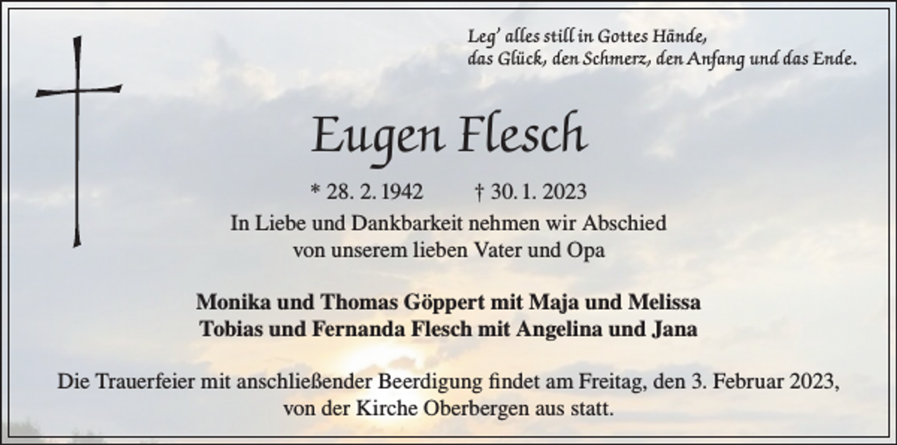 <p>Leg’ alles still in Gottes Hände,<br />das Glück, den Schmerz, den Anfang und das Ende.</p><p>Eugen Flesch<br />* 28. 2. 1942<br />† 30. 1. 2023<br />In Liebe und Dankbarkeit nehmen wir Abschied<br />von unserem lieben Vater und Opa<br />Monika und Thomas Göppert mit Maja und Melissa<br />Tobias und Fernanda Flesch mit Angelina und Jana<br />Die Trauerfeier mit anschließender Beerdigung findet am Freitag, den 3. Februar 2023,<br />von der Kirche Oberbergen aus statt.</p>