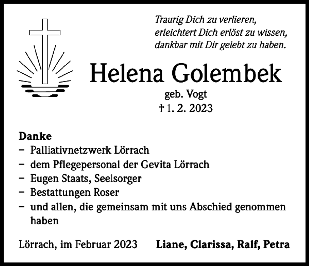 <p>Traurig Dich zu verlieren,<br />erleichtert Dich erlöst zu wissen,<br />dankbar mit Dir gelebt zu haben.</p><p>Helena Golembek<br />geb. Vogt<br />† 1. 2. 2023</p><p>Danke<br />– Palliativnetzwerk Lörrach<br />– dem Pflegepersonal der Gevita Lörrach<br />– Eugen Staats, Seelsorger<br />– Bestattungen Roser<br />– und allen, die gemeinsam mit uns Abschied genommen<br />haben<br />Lörrach, im Februar 2023</p><p>Liane, Clarissa, Ralf, Petra</p>