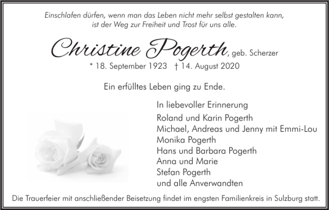 <p>Einschlafen dürfen, wenn man das Leben nicht mehr selbst gestalten kann,<br />ist der Weg zur Freiheit und Trost für uns alle.</p><p>Christine Pogerth</p><p>, geb. Scherzer</p><p>* 18. September 1923 † 14. August 2020</p><p>Ein erfülltes Leben ging zu Ende.<br />In liebevoller Erinnerung<br />Roland und Karin Pogerth<br />Michael, Andreas und Jenny mit Emmi-Lou<br />Monika Pogerth<br />Hans und Barbara Pogerth<br />Anna und Marie<br />Stefan Pogerth<br />und alle Anverwandten<br />Die Trauerfeier mit anschließender Beisetzung findet im engsten Familienkreis in Sulzburg statt.</p>
