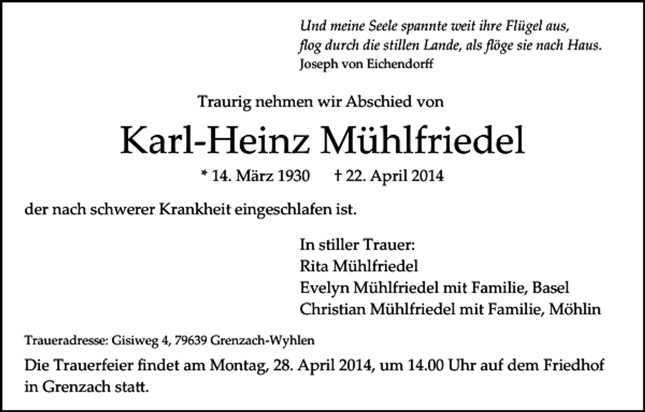 <p>Und meine Seele spannte weit ihre Flügel aus,<br />ﬂog durch die stillen Lande, als ﬂöge sie nach Haus.<br />Joseph von Eichendorﬀ</p><p>Traurig nehmen wir Abschied von</p><p>Karl­Heinz Mühlfriedel<br />* 14. März 1930</p><p>† 22. April 2014</p><p>der nach schwerer Krankheit eingeschlafen ist.<br />In stiller Trauer:<br />Rita Mühlfriedel<br />Evelyn Mühlfriedel mit Familie, Basel<br />Christian Mühlfriedel mit Familie, Möhlin<br />Traueradresse: Gisiweg 4, 79639 Grenzach­Wyhlen</p><p>Die Trauerfeier ﬁndet am Montag, 28. April 2014, um 14.00 Uhr auf dem Friedhof<br />in Grenzach sta�.</p>