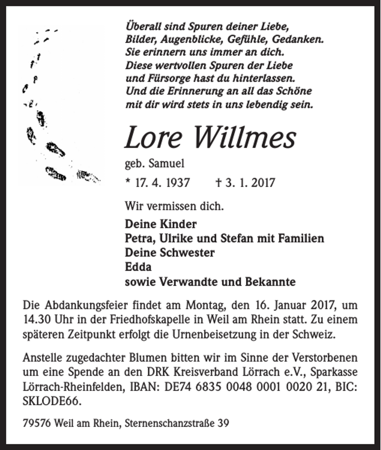 <p>Überall sind Spuren deiner Liebe,<br />Bilder, Augenblicke, Gefühle, Gedanken.<br />Sie erinnern uns immer an dich.<br />Diese wertvollen Spuren der Liebe<br />und Fürsorge hast du hinterlassen.<br />Und die Erinnerung an all das Schöne<br />mit dir wird stets in uns lebendig sein.</p><p>Lore Willmes<br />geb. Samuel</p><p>* 17. 4. 1937 † 3. 1. 2017<br />Wir vermissen dich.<br />Deine Kinder<br />Petra, Ulrike und Stefan mit Familien<br />Deine Schwester<br />Edda<br />sowie Verwandte und Bekannte<br />Die Abdankungsfeier findet am Montag, den 16. Januar 2017, um<br />14.30 Uhr in der Friedhofskapelle in Weil am Rhein statt. Zu einem<br />späteren Zeitpunkt erfolgt die Urnenbeisetzung in der Schweiz.<br />Anstelle zugedachter Blumen bitten wir im Sinne der Verstorbenen<br />um eine Spende an den DRK Kreisverband Lörrach e.V., Sparkasse<br />Lörrach-Rheinfelden, IBAN: DE74 6835 0048 0001 0020 21, BIC:<br />SKLODE66.<br />79576 Weil am Rhein, Sternenschanzstraße 39</p>