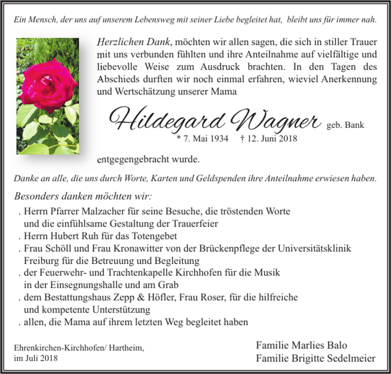 <p>Ein Mensch, der uns auf unserem Lebensweg mit seiner Liebe begleitet hat, bleibt uns für immer nah.</p><p>Herzlichen Dank, möchten wir allen sagen, die sich in stiller Trauer<br />mit uns verbunden fühlten und ihre Anteilnahme auf vielfältige und<br />liebevolle Weise zum Ausdruck brachten. In den Tagen des<br />Abschieds durften wir noch einmal erfahren, wieviel Anerkennung<br />und Wertschätzung unserer Mama</p><p>Hildegard Wagner<br />* 7. Mai 1934</p><p>geb. Bank</p><p>† 12. Juni 2018</p><p>entgegengebracht wurde.<br />Danke an alle, die uns durch Worte, Karten und Geldspenden ihre Anteilnahme erwiesen haben.</p><p>Besonders danken möchten wir:<br />. Herrn Pfarrer Malzacher für seine Besuche, die tröstenden Worte<br />und die einfühlsame Gestaltung der Trauerfeier<br />. Herrn Hubert Ruh für das Totengebet<br />. Frau Schöll und Frau Kronawitter von der Brückenpflege der Universitätsklinik<br />Freiburg für die Betreuung und Begleitung<br />. der Feuerwehr- und Trachtenkapelle Kirchhofen für die Musik<br />in der Einsegnungshalle und am Grab<br />. dem Bestattungshaus Zepp &amp; Höfler, Frau Roser, für die hilfreiche<br />und kompetente Unterstützung<br />. allen, die Mama auf ihrem letzten Weg begleitet haben<br />Ehrenkirchen-Kirchhofen/ Hartheim,<br />im Juli 2018</p><p>Familie Marlies Balo<br />Familie Brigitte Sedelmeier</p>