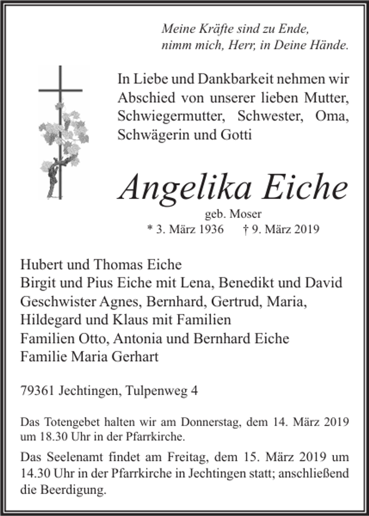 <p>Meine Kräfte sind zu Ende,<br />nimm mich, Herr, in Deine Hände.</p><p>In Liebe und Dankbarkeit nehmen wir<br />Abschied von unserer lieben Mutter,<br />Schwiegermutter, Schwester, Oma,<br />Schwägerin und Gotti</p><p>Angelika Eiche<br />geb. Moser<br />* 3. März 1936 † 9. März 2019</p><p>Hubert und Thomas Eiche<br />Birgit und Pius Eiche mit Lena, Benedikt und David<br />Geschwister Agnes, Bernhard, Gertrud, Maria,<br />Hildegard und Klaus mit Familien<br />Familien Otto, Antonia und Bernhard Eiche<br />Familie Maria Gerhart<br />79361 Jechtingen, Tulpenweg 4<br />Das Totengebet halten wir am Donnerstag, dem 14. März 2019<br />um 18.30 Uhr in der Pfarrkirche.</p><p>Das Seelenamt findet am Freitag, dem 15. März 2019 um<br />14.30 Uhr in der Pfarrkirche in Jechtingen statt; anschließend<br />die Beerdigung.</p>