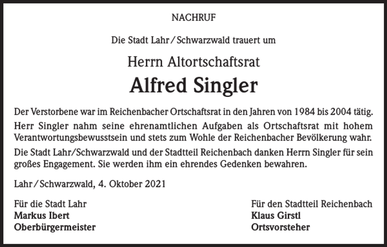 <p>NACHRUF<br />Die Stadt Lahr / Schwarzwald trauert um</p><p>Herrn Altortschaftsrat</p><p>Alfred Singler<br />Der Verstorbene war im Reichenbacher Ortschaftsrat in den Jahren von 1984 bis 2004 tätig.<br />Herr Singler nahm seine ehrenamtlichen Aufgaben als Ortschaftsrat mit hohem<br />Verantwortungsbewusstsein und stets zum Wohle der Reichenbacher Bevölkerung wahr.<br />Die Stadt Lahr/Schwarzwald und der Stadtteil Reichenbach danken Herrn Singler für sein<br />großes Engagement. Sie werden ihm ein ehrendes Gedenken bewahren.<br />Lahr / Schwarzwald, 4. Oktober 2021<br />Für die Stadt Lahr<br />Für den Stadtteil Reichenbach<br />Markus Ibert<br />Klaus Girstl<br />Oberbürgermeister Ortsvorsteher</p>