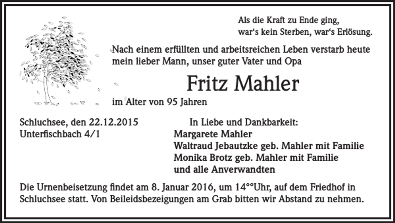 <p>Als die Kraft zu Ende ging,<br />war‘s kein Sterben, war‘s Erlösung.</p><p>Nach einem erfüllten und arbeitsreichen Leben verstarb heute<br />mein lieber Mann, unser guter Vater und Opa</p><p>Fritz Mahler<br />im Alter von 95 Jahren<br />Schluchsee, den 22.12.2015<br />Unterfischbach 4/1</p><p>In Liebe und Dankbarkeit:<br />Margarete Mahler<br />Waltraud Jebautzke geb. Mahler mit Familie<br />Monika Brotz geb. Mahler mit Familie<br />und alle Anverwandten</p><p>Die Urnenbeisetzung findet am 8. Januar 2016, um 14°°Uhr, auf dem Friedhof in<br />Schluchsee statt. Von Beileidsbezeigungen am Grab bitten wir Abstand zu nehmen.</p>