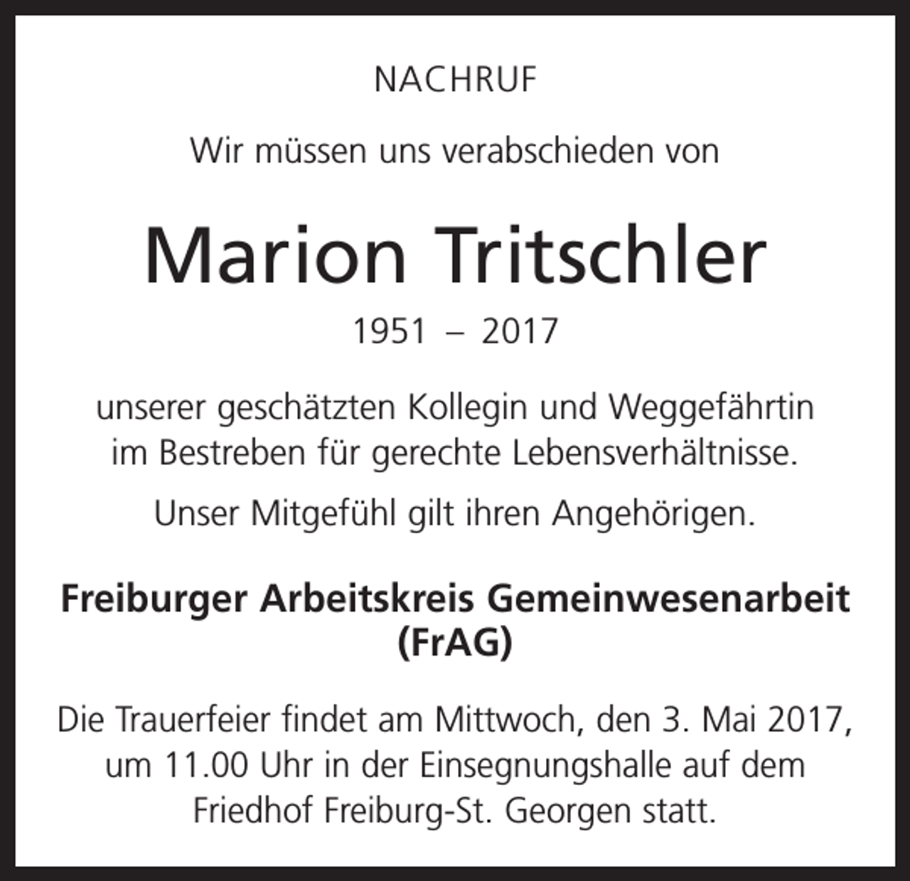<p>NACHRUF<br />Wir müssen uns verabschieden von</p><p>Marion Tritschler<br />1951 – 2017<br />unserer geschätzten Kollegin und Weggefährtin<br />im Bestreben für gerechte Lebensverhältnisse.<br />Unser Mitgefühl gilt ihren Angehörigen.</p><p>Freiburger Arbeitskreis Gemeinwesenarbeit<br />(FrAG)<br />Die Trauerfeier findet am Mittwoch, den 3. Mai 2017,<br />um 11.00 Uhr in der Einsegnungshalle auf dem<br />­Friedhof Freiburg-St. Georgen statt.</p>