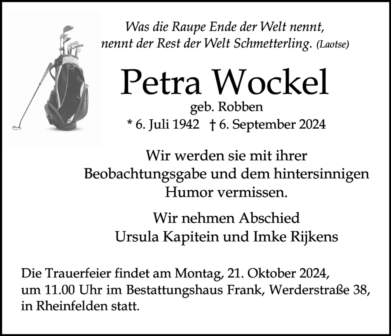 <p>Was die Raupe Ende der Welt nennt,<br />nennt der Rest der Welt Schmetterling. (Laotse)</p><p>Petra Wockel<br />geb. Robben<br />* 6. Juli 1942 † 6. September 2024</p><p>Wir werden sie mit ihrer<br />Beobachtungsgabe und dem hintersinnigen<br />Humor vermissen.<br />Wir nehmen Abschied<br />Ursula Kapitein und Imke Rijkens<br />Die Trauerfeier findet am Montag, 21. Oktober 2024,<br />um 11.00 Uhr im Bestattungshaus Frank, Werderstraße 38,<br />in Rheinfelden statt.</p>