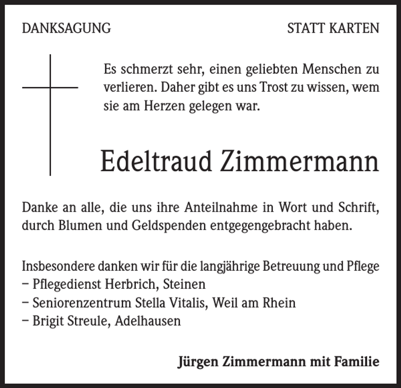 <p>DANKSAGUNG</p><p>STATT KARTEN</p><p>Es schmerzt sehr, einen geliebten Menschen zu<br />verlieren. Daher gibt es uns Trost zu wissen, wem<br />sie am Herzen gelegen war.</p><p>Edeltraud Zimmermann<br />Danke an alle, die uns ihre Anteilnahme in Wort und Schrift,<br />durch Blumen und Geldspenden entgegengebracht haben.<br />Insbesondere danken wir für die langjährige Betreuung und Pflege<br />– Pflegedienst Herbrich, Steinen</p><p>– Seniorenzentrum Stella Vitalis, Weil am Rhein</p><p>– Brigit Streule, Adelhausen<br />Jürgen Zimmermann mit Familie</p>