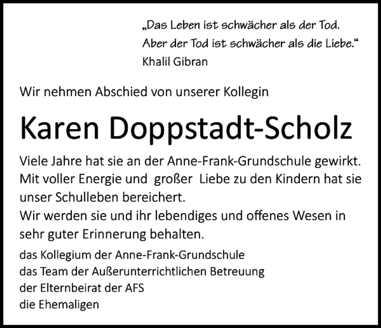 <p>„Das Leben ist schwächer als der Tod.<br />Aber der Tod ist schwächer als die Liebe.“<br />Khalil Gibran</p><p>Wir nehmen Abschied von unserer Kollegin</p><p>Karen Doppstadt-Scholz<br />Viele Jahre hat sie an der Anne-Frank-Grundschule gewirkt.<br />Mit voller Energie und großer Liebe zu den Kindern hat sie<br />unser Schulleben bereichert.<br />Wir werden sie und ihr lebendiges und offenes Wesen in<br />sehr guter Erinnerung behalten.<br />das Kollegium der Anne-Frank-Grundschule<br />das Team der Außerunterrichtlichen Betreuung<br />der Elternbeirat der AFS<br />die Ehemaligen</p>