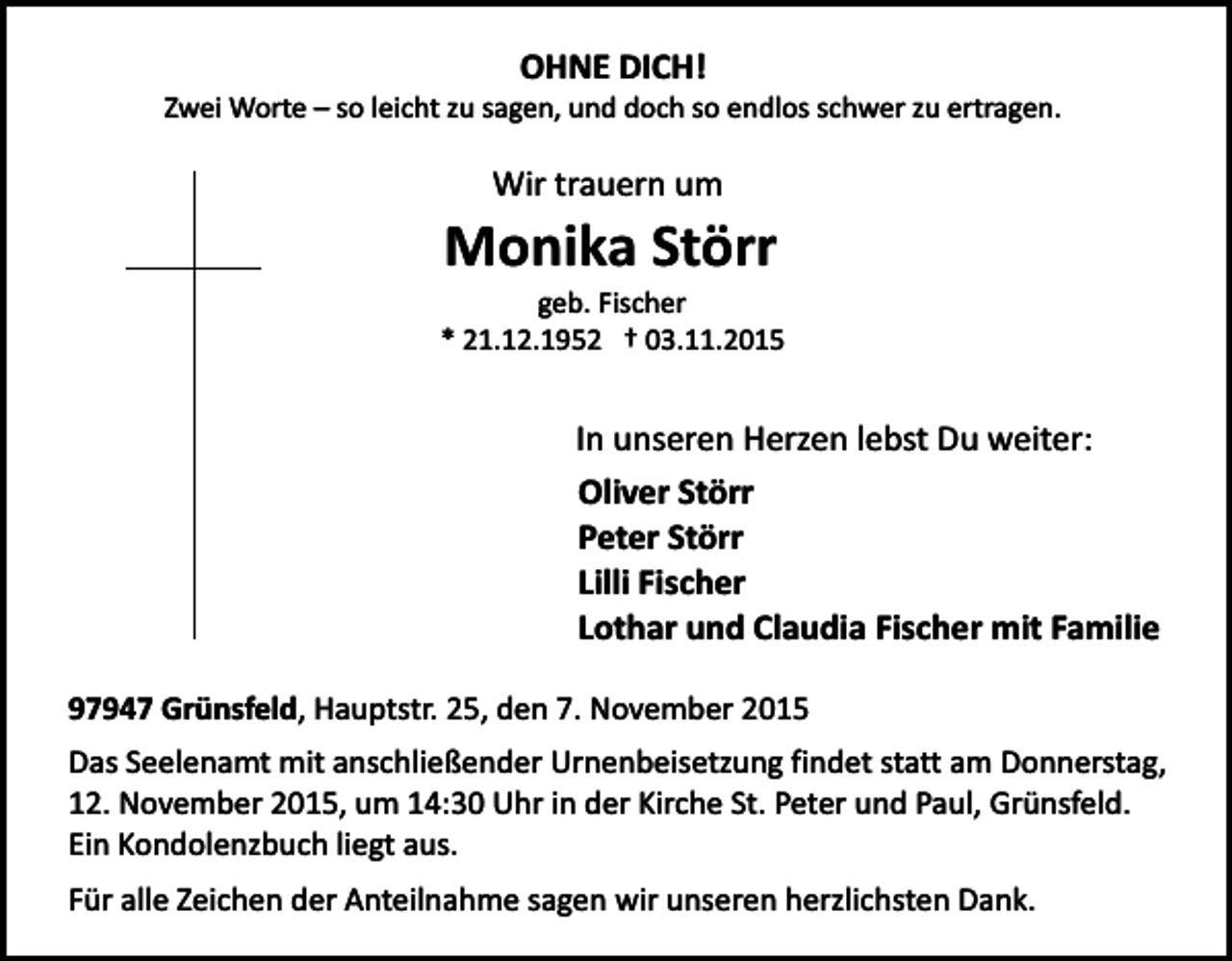 <p>OHNE DICH!</p><p>Zwei Worte – so leicht zu sagen, und doch so endlos schwer zu ertragen.</p><p>Wir trauern um</p><p>Monika Störr<br />geb. Fischer<br />* 21.12.1952 † 03.11.2015</p><p>In unseren Herzen lebst Du weiter:<br />Oliver Störr<br />Peter Störr<br />Lilli Fischer<br />Lothar und Claudia Fischer mit Familie<br />97947 Grünsfeld, Hauptstr. 25, den 7. November 2015<br />Das Seelenamt mit anschließender Urnenbeisetzung findet statt am Donnerstag,<br />12. November 2015, um 14:30 Uhr in der Kirche St. Peter und Paul, Grünsfeld.<br />Ein Kondolenzbuch liegt aus.<br />Für alle Zeichen der Anteilnahme sagen wir unseren herzlichsten Dank.</p>