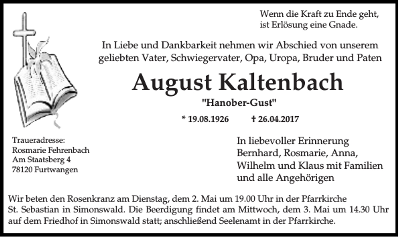 <p>Wenn die Kraft zu Ende geht,<br />ist Erlösung eine Gnade.</p><p>In Liebe und Dankbarkeit nehmen wir Abschied von unserem<br />geliebten Vater, Schwiegervater, Opa, Uropa, Bruder und Paten</p><p>August Kaltenbach<br />"Hanober-Gust"<br />* 19.08.1926<br />Traueradresse:<br />Rosmarie Fehrenbach<br />Am Staatsberg 4<br />78120 Furtwangen</p><p>† 26.04.2017</p><p>In liebevoller Erinnerung<br />Bernhard, Rosmarie, Anna,<br />Wilhelm und Klaus mit Familien<br />und alle Angehörigen</p><p>Wir beten den Rosenkranz am Dienstag, dem 2. Mai um 19.00 Uhr in der Pfarrkirche<br />St. Sebastian in Simonswald. Die Beerdigung findet am Mittwoch, dem 3. Mai um 14.30 Uhr<br />auf dem Friedhof in Simonswald statt; anschließend Seelenamt in der Pfarrkirche.</p>