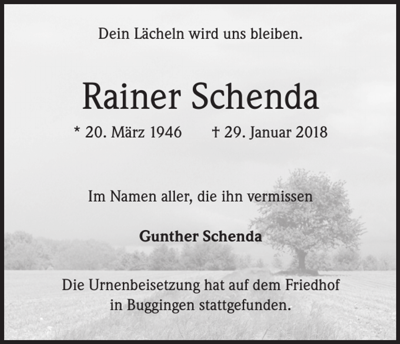 <p>Dein Lächeln wird uns bleiben.</p><p>Rainer Schenda<br />* 20. März 1946</p><p>† 29. Januar 2018</p><p>Im Namen aller, die ihn vermissen<br />Gunther Schenda<br />Die Urnenbeisetzung hat auf dem Friedhof<br />in Buggingen stattgefunden.</p>
