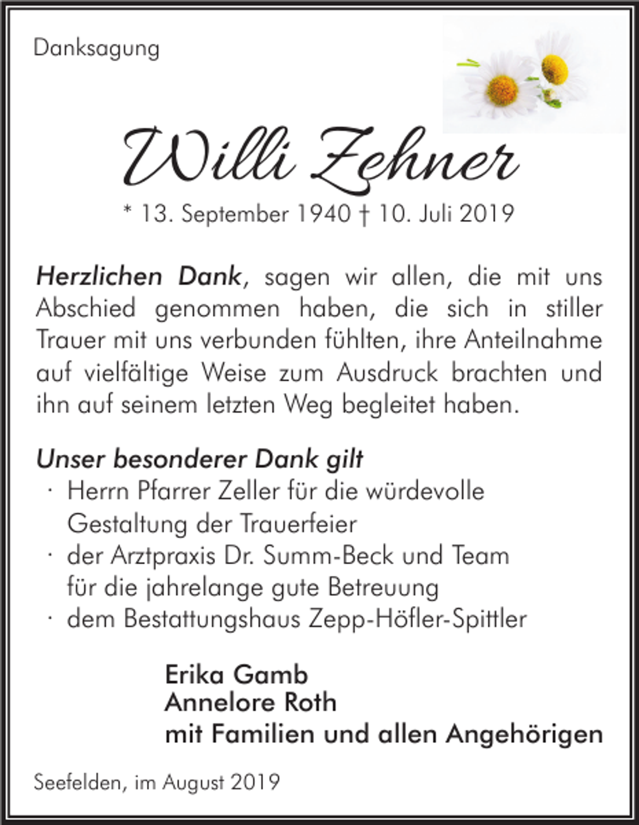 <p>Danksagung</p><p>Willi Zehner</p><p>* 13. September 1940 † 10. Juli 2019</p><p>Herzlichen Dank, sagen wir allen, die mit uns<br />Abschied genommen haben, die sich in stiller<br />Trauer mit uns verbunden fühlten, ihre Anteilnahme<br />auf vielfältige Weise zum Ausdruck brachten und<br />ihn auf seinem letzten Weg begleitet haben.<br />Unser besonderer Dank gilt<br />· Herrn Pfarrer Zeller für die würdevolle<br />Gestaltung der Trauerfeier<br />· der Arztpraxis Dr. Summ-Beck und Team<br />für die jahrelange gute Betreuung<br />· dem Bestattungshaus Zepp-Höfler-Spittler<br />Erika Gamb<br />Annelore Roth<br />mit Familien und allen Angehörigen<br />Seefelden, im August 2019</p>