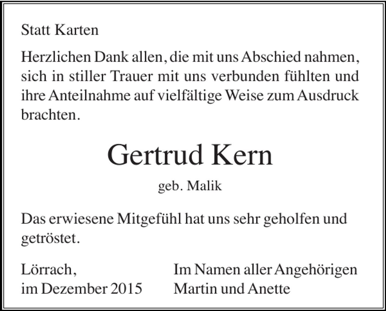 <p>Statt Karten<br />Herzlichen Dank allen, die mit uns Abschied nahmen,<br />sich in stiller Trauer mit uns verbunden fühlten und<br />ihre Anteilnahme auf vielfältige Weise zum Ausdruck<br />brachten.</p><p>Gertrud Kern<br />geb. Malik</p><p>Das erwiesene Mitgefühl hat uns sehr geholfen und<br />getröstet.<br />Lörrach,<br />im Dezember 2015</p><p>Im Namen aller Angehörigen<br />Martin und Anette</p>