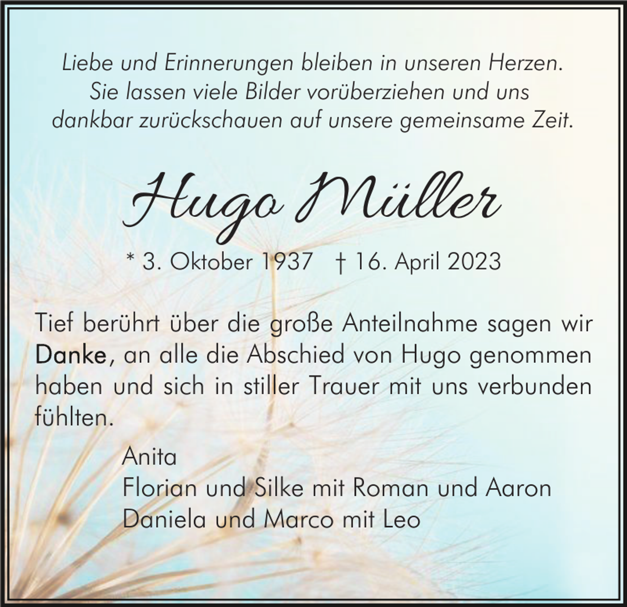 <p>Liebe und Erinnerungen bleiben in unseren Herzen.<br />Sie lassen viele Bilder vorüberziehen und uns<br />dankbar zurückschauen auf unsere gemeinsame Zeit.</p><p>Hugo Müller</p><p>* 3. Oktober 1937 † 16. April 2023</p><p>Tief berührt über die große Anteilnahme sagen wir<br />, an alle die Abschied von Hugo genommen<br />haben und sich in stiller Trauer mit uns verbunden<br />fühlten.<br />Anita<br />Florian und Silke mit Roman und Aaron<br />Daniela und Marco mit Leo</p>
