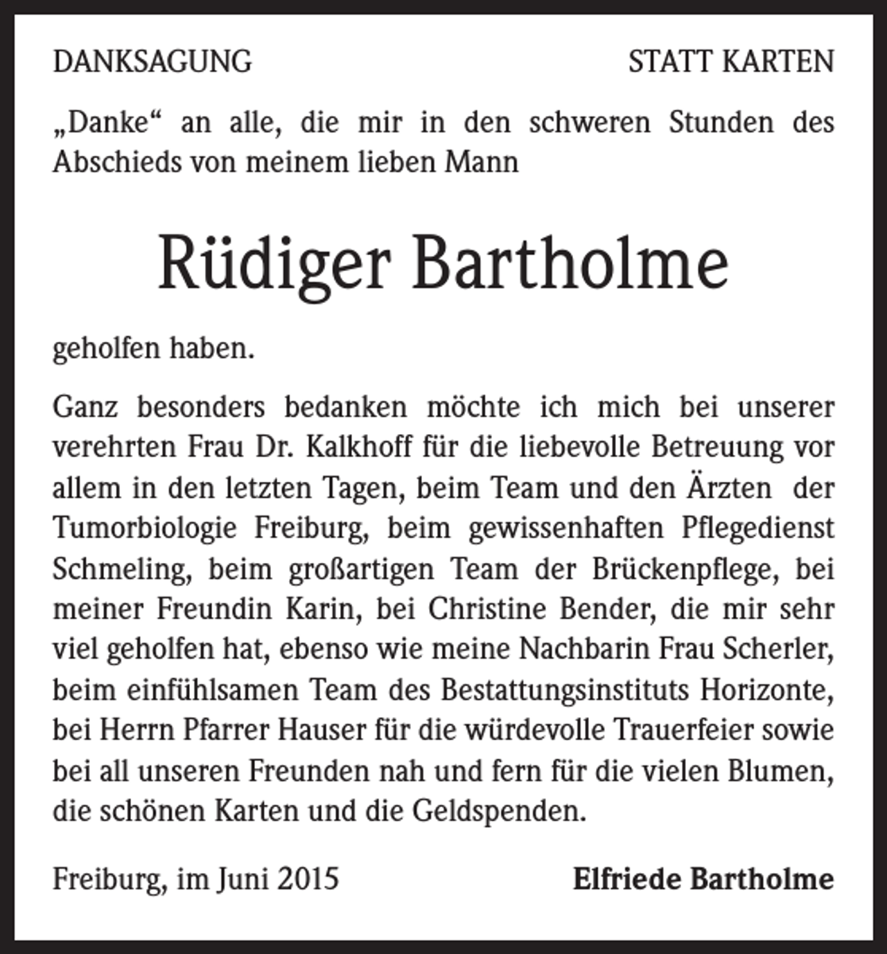 <p>DANKSAGUNG</p><p>STATT KARTEN</p><p>„Danke“ an alle, die mir in den schweren Stunden des<br />Abschieds von meinem lieben Mann</p><p>Rüdiger Bartholme<br />geholfen haben.<br />Ganz besonders bedanken möchte ich mich bei unserer<br />verehrten Frau Dr. Kalkhoff für die liebevolle Betreuung vor<br />allem in den letzten Tagen, beim Team und den Ärzten der<br />Tumorbiologie Freiburg, beim gewissenhaften Pflegedienst<br />Schmeling, beim großartigen Team der Brückenpflege, bei<br />meiner Freundin Karin, bei Christine Bender, die mir sehr<br />viel geholfen hat, ebenso wie meine Nachbarin Frau Scherler,<br />beim einfühlsamen Team des Bestattungsinstituts Horizonte,<br />bei Herrn Pfarrer Hauser für die würdevolle Trauerfeier sowie<br />bei all unseren Freunden nah und fern für die vielen Blumen,<br />die schönen Karten und die Geldspenden.<br />Freiburg, im Juni 2015</p><p>Elfriede Bartholme</p>