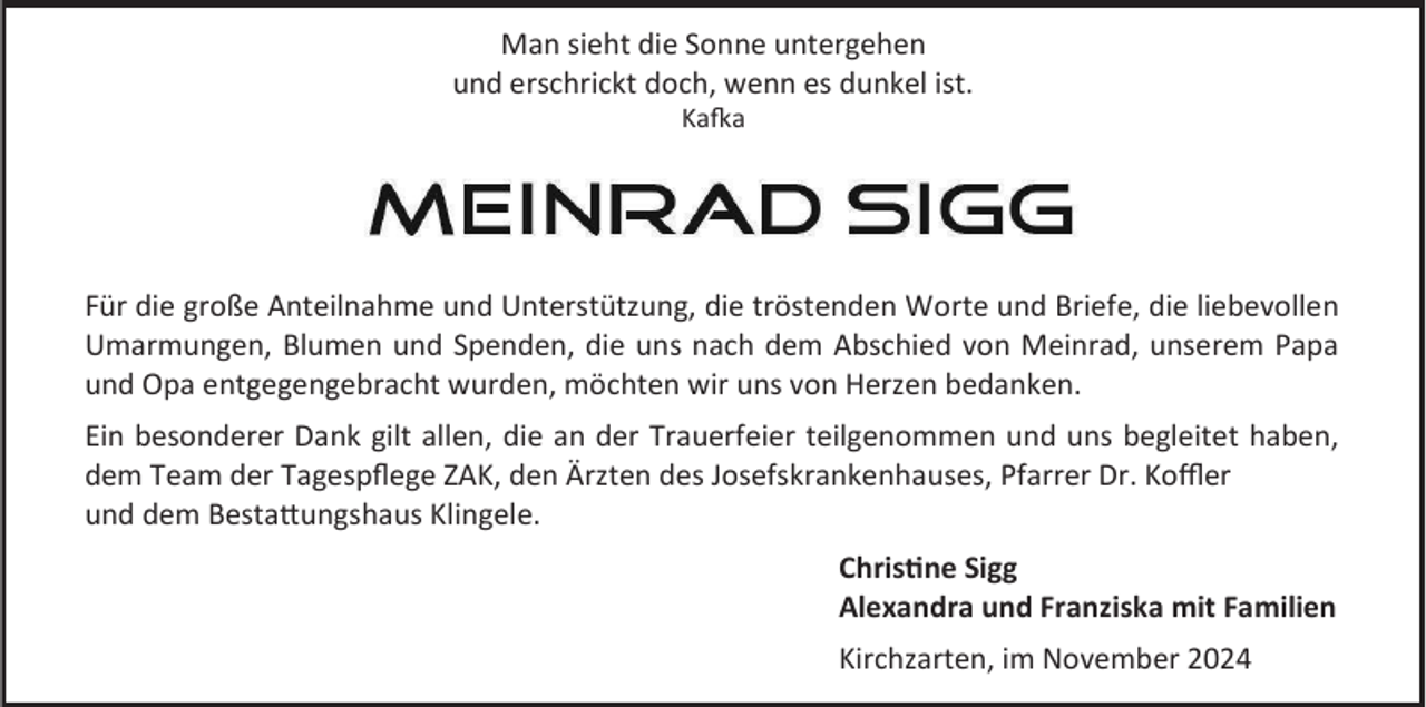 <p>Man sieht die Sonne untergehen<br />und erschrickt doch, wenn es dunkel ist.<br />Kafka</p><p>Für die große Anteilnahme und Unterstützung, die tröstenden Worte und Briefe, die liebevollen<br />Umarmungen, Blumen und Spenden, die uns nach dem Abschied von Meinrad, unserem Papa<br />und Opa entgegengebracht wurden, möchten wir uns von Herzen bedanken.<br />Ein besonderer Dank gilt allen, die an der Trauerfeier teilgenommen und uns begleitet haben,<br />dem Team der Tagespflege ZAK, den Ärzten des Josefskrankenhauses, Pfarrer Dr. Koffler<br />und dem Bestattungshaus Klingele.<br />Christine Sigg<br />Alexandra und Franziska mit Familien<br />Kirchzarten, im November 2024</p>