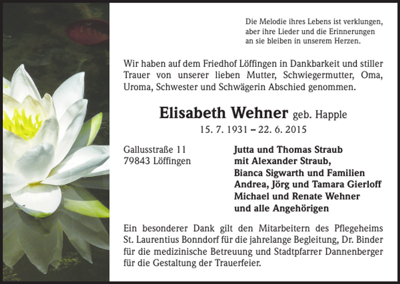 <p>Die Melodie ihres Lebens ist verklungen,<br />aber ihre Lieder und die Erinnerungen<br />an sie bleiben in unserem Herzen.</p><p>Wir haben auf dem Friedhof Löffingen in Dankbarkeit und stiller<br />Trauer von unserer lieben Mutter, Schwiegermutter, Oma,<br />Uroma, Schwester und Schwägerin Abschied genommen.</p><p>Elisabeth Wehner geb. Happle<br />15. 7. 1931 – 22. 6. 2015<br />Gallusstraße 11<br />79843 Löffingen</p><p>Jutta und Thomas Straub<br />mit Alexander Straub,<br />Bianca Sigwarth und Familien<br />Andrea, Jörg und Tamara Gierloff<br />Michael und Renate Wehner<br />und alle Angehörigen</p><p>Ein besonderer Dank gilt den Mitarbeitern des Pflegeheims<br />St. Laurentius Bonndorf für die jahrelange Begleitung, Dr. Binder<br />für die medizinische Betreuung und Stadtpfarrer Dannenberger<br />für die Gestaltung der Trauerfeier.</p>