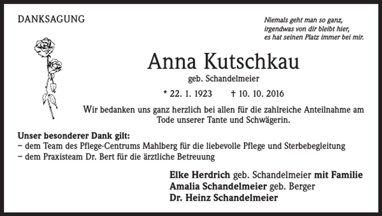 <p>danksagung</p><p>N<br />iemals geht man so ganz,<br />irgendwas von dir bleibt hier,<br />es hat seinen Platz immer bei mir.</p><p>Anna Kutschkau<br />geb. Schandelmeier</p><p>* 22. 1. 1923 † 10. 10. 2016</p><p>Wir bedanken uns ganz herzlich bei allen für die zahlreiche Anteilnahme am<br />Tode unserer Tante und Schwägerin.</p><p>Unser besonderer Dank gilt:<br />– dem Team des Pflege-Centrums Mahlberg für die liebevolle Pflege und Sterbebegleitung<br />– dem Praxisteam Dr. Bert für die ärztliche Betreuung</p><p>Elke Herdrich geb. Schandelmeier mit Familie<br />Amalia Schandelmeier geb. Berger<br />Dr. Heinz Schandelmeier</p>