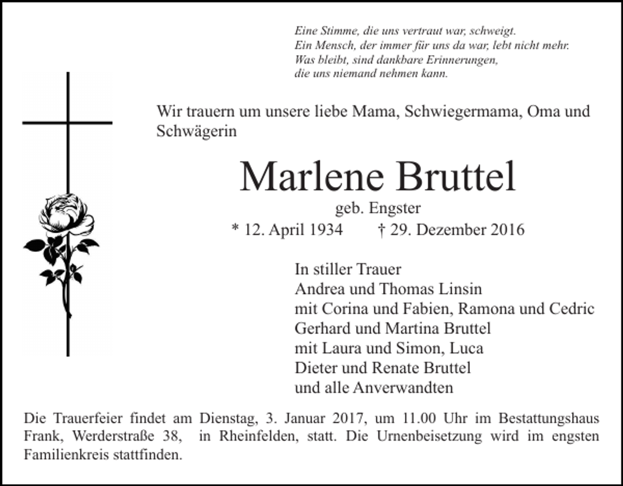 <p>Eine Stimme, die uns vertraut war, schweigt.<br />Ein Mensch, der immer für uns da war, lebt nicht mehr.<br />Was bleibt, sind dankbare Erinnerungen,<br />die uns niemand nehmen kann.</p><p>Wir trauern um unsere liebe Mama, Schwiegermama, Oma und<br />Schwägerin</p><p>Marlene Bruttel</p><p>geb. Engster<br />* 12. April 1934<br />† 29. Dezember 2016<br />In stiller Trauer<br />Andrea und Thomas Linsin<br />mit Corina und Fabien, Ramona und Cedric<br />Gerhard und Martina Bruttel<br />mit Laura und Simon, Luca<br />Dieter und Renate Bruttel<br />und alle Anverwandten<br />Die Trauerfeier findet am Dienstag, 3. Januar 2017, um 11.00 Uhr im Bestattungshaus<br />Frank, Werderstraße 38, in Rheinfelden, statt. Die Urnenbeisetzung wird im engsten<br />Familienkreis stattfinden.</p>