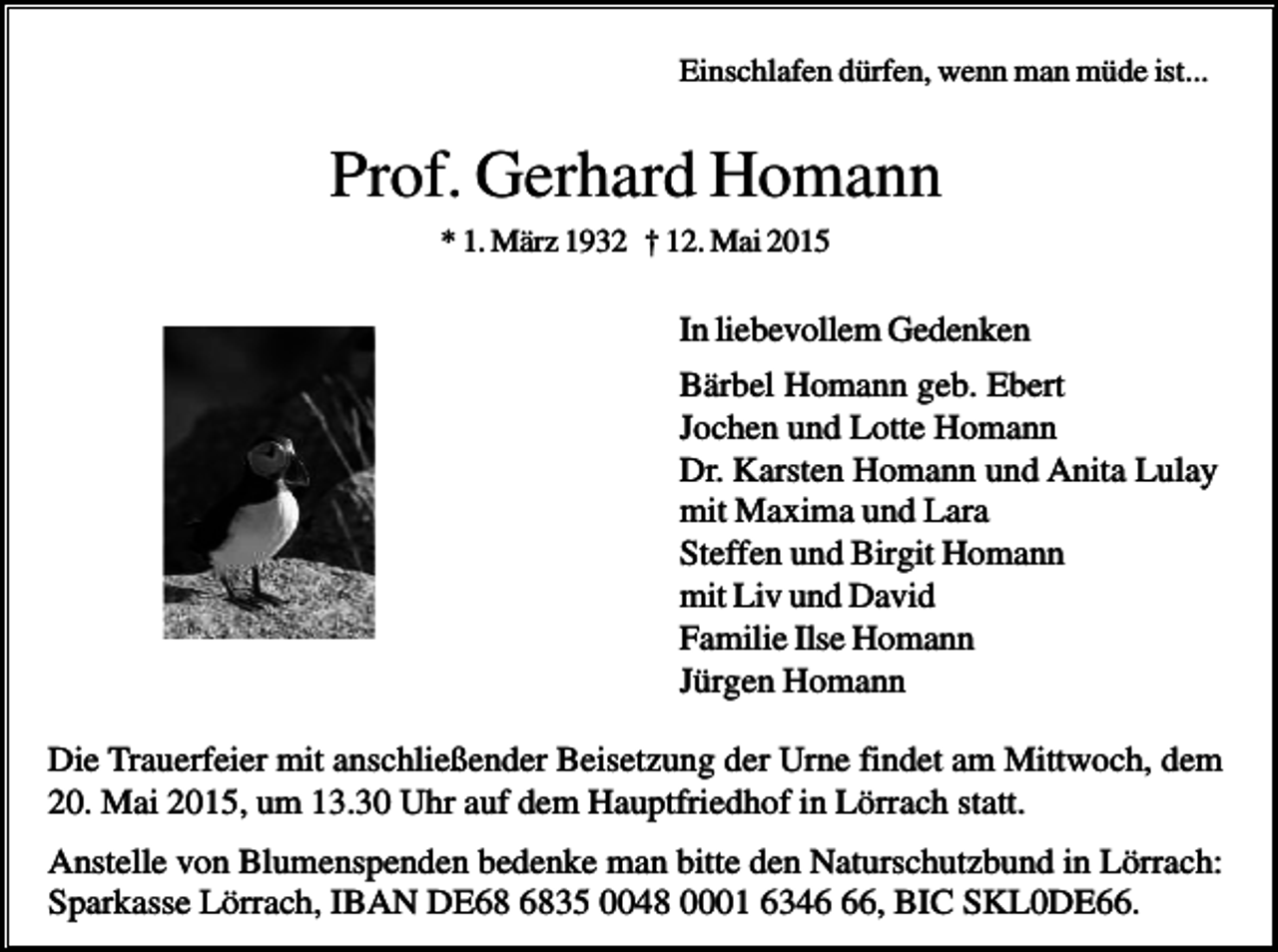 <p>Einschlafen dürfen, wenn man müde ist...</p><p>Prof. Gerhard Homann<br />* 1. März 1932 † 12. Mai 2015</p><p>In liebevollem Gedenken<br />Bärbel Homann geb. Ebert<br />Jochen und Lotte Homann<br />Dr. Karsten Homann und Anita Lulay<br />mit Maxima und Lara<br />Steffen und Birgit Homann<br />mit Liv und David<br />Familie Ilse Homann<br />Jürgen Homann<br />Die Trauerfeier mit anschließender Beisetzung der Urne findet am Mittwoch, dem<br />20. Mai 2015, um 13.30 Uhr auf dem Hauptfriedhof in Lörrach statt.<br />Anstelle von Blumenspenden bedenke man bitte den Naturschutzbund in Lörrach:<br />Sparkasse Lörrach, IBAN DE35 0048 0001 6346, BIC SKL0DE66.</p>