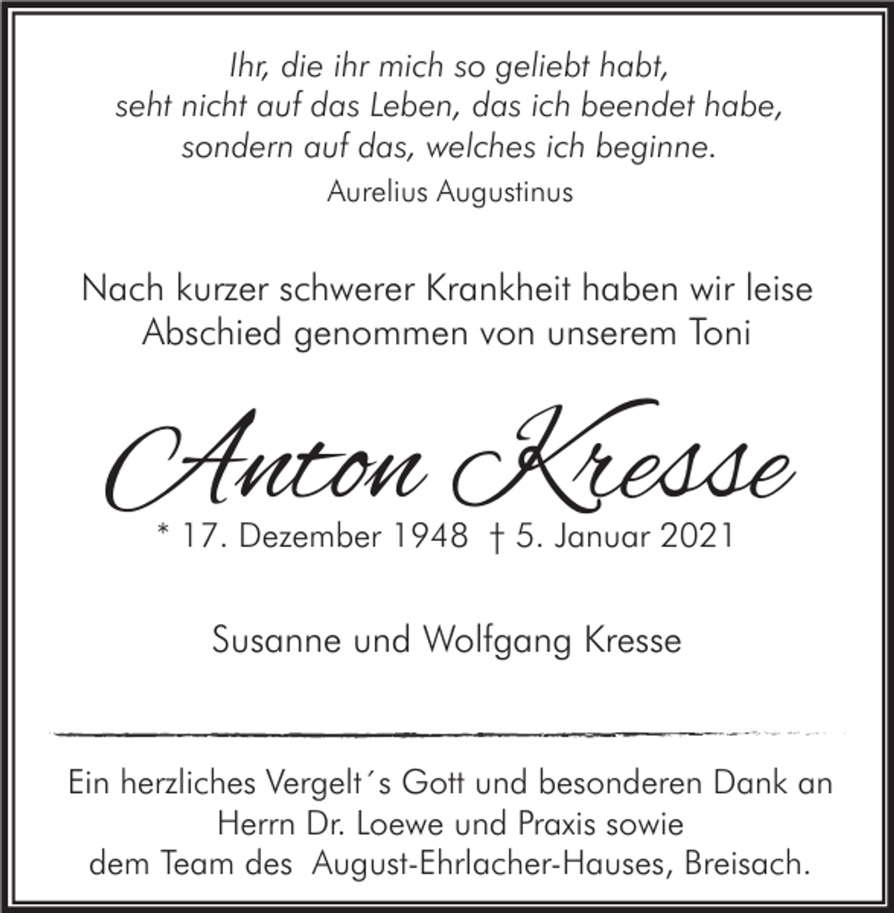 <p>Ihr, die ihr mich so geliebt habt,<br />seht nicht auf das Leben, das ich beendet habe,<br />sondern auf das, welches ich beginne.<br />Aurelius Augustinus</p><p>Nach kurzer schwerer Krankheit haben wir leise<br />Abschied genommen von unserem Toni</p><p>Anton Kresse<br />* 17. Dezember 1948 † 5. Januar 2021</p><p>Susanne und Wolfgang Kresse</p><p>Ein herzliches Vergelt´s Gott und besonderen Dank an<br />Herrn Dr. Loewe und Praxis sowie<br />dem Team des August-Ehrlacher-Hauses, Breisach.</p>