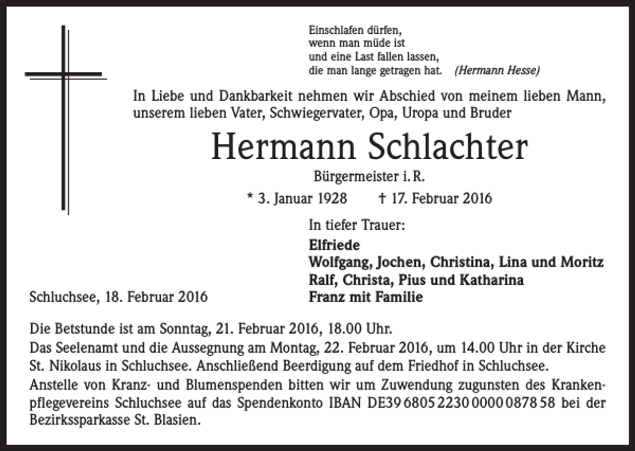 <p>Einschlafen dürfen,<br />wenn man müde ist<br />und eine Last fallen lassen,<br />die man lange getragen hat. (Hermann Hesse)</p><p>In Liebe und Dankbarkeit nehmen wir Abschied von meinem lieben Mann,<br />unserem lieben Vater, Schwiegervater, Opa, Uropa und Bruder</p><p>Hermann Schlachter<br />Bürgermeister i. R.<br />* 3. Januar 1928 † 17. Februar 2016</p><p>Schluchsee, 18. Februar 2016</p><p>In tiefer Trauer:<br />Elfriede<br />Wolfgang, Jochen, Christina, Lina und Moritz<br />Ralf, Christa, Pius und Katharina<br />Franz mit Familie</p><p>Die Betstunde ist am Sonntag, 21. Februar 2016, 18.00 Uhr.<br />Das Seelenamt und die Aussegnung am Montag, 22. Februar 2016, um 14.00 Uhr in der Kirche<br />St. Nikolaus in Schluchsee. Anschließend Beerdigung auf dem Friedhof in Schluchsee.<br />Anstelle von Kranz- und Blumenspenden bitten wir um Zuwendung zugunsten des Kranken­<br />pflegevereins Schluchsee auf das Spendenkonto IBAN DE39 6805 22300878 58 bei der<br />Bezirkssparkasse St. Blasien.</p>