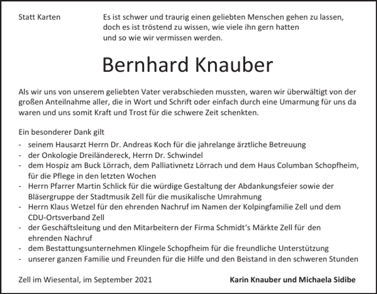 <p>Statt Karten</p><p>Es ist schwer und traurig einen geliebten Menschen gehen zu lassen,<br />doch es ist tröstend zu wissen, wie viele ihn gern hatten<br />und so wie wir vermissen werden.</p><p>Bernhard Knauber<br />Als wir uns von unserem geliebten Vater verabschieden mussten, waren wir überwältigt von der<br />großen Anteilnahme aller, die in Wort und Schrift oder einfach durch eine Umarmung für uns da<br />waren und uns somit Kraft und Trost für die schwere Zeit schenkten.<br />Ein besonderer Dank gilt<br />- seinem Hausarzt Herrn Dr. Andreas Koch für die jahrelange ärztliche Betreuung<br />- der Onkologie Dreiländereck, Herrn Dr. Schwindel<br />- dem Hospiz am Buck Lörrach, dem Palliativnetz Lörrach und dem Haus Columban Schopfheim,<br />für die Pflege in den letzten Wochen<br />- Herrn Pfarrer Martin Schlick für die würdige Gestaltung der Abdankungsfeier sowie der<br />Bläsergruppe der Stadtmusik Zell für die musikalische Umrahmung<br />- Herrn Klaus Wetzel für den ehrenden Nachruf im Namen der Kolpingfamilie Zell und dem<br />CDU-Ortsverband Zell<br />- der Geschäftsleitung und den Mitarbeitern der Firma Schmidt‘s Märkte Zell für den<br />ehrenden Nachruf<br />- dem Bestattungsunternehmen Klingele Schopfheim für die freundliche Unterstützung<br />- unserer ganzen Familie und Freunden für die Hilfe und den Beistand in den schweren Stunden<br />Zell im Wiesental, im September 2021</p><p>Karin Knauber und Michaela Sidibe</p>
